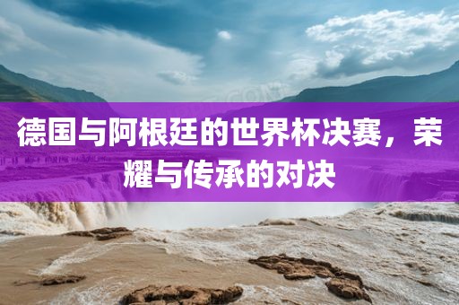 漯河市盈旭机械设备有限公司德国与阿根廷的世界杯决赛，荣耀与传承的对决