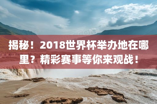 揭秘！2018世界杯举办地在哪里？精彩赛事等你来观战！