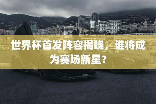 世界杯首发阵容揭晓，谁将成为赛场新星？