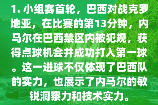 1. 小组赛首轮，巴西对战克罗地亚，在比赛的第13分钟，内马尔在巴西禁区内被犯规，获得点球机会并成功打入第一球。这一进球不仅体现了巴西队的实力，也展示了内马尔的敏锐洞察力和技术实力。漯河市盈旭机械设备有限公司