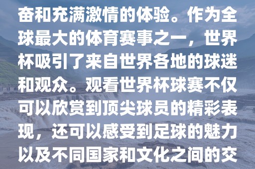 观看世界杯球赛是一种令人兴奋和充满激情的体验。作为全球最大的体育赛事之一，世界杯吸引了来自世界各地的球迷和观众。观看世界杯球赛不仅可以欣赏到顶尖球员的精彩表现，还可以感受到足球的魅力以及不同国家和文化之间的交流与碰撞。