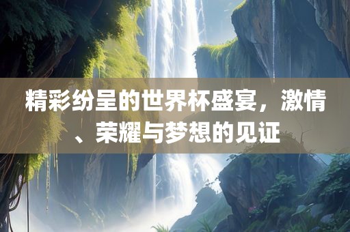 精彩纷呈的世界杯盛宴，激情、荣耀与梦想的见证