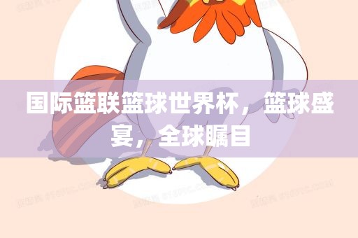 国际篮联篮球世界杯，篮球盛宴，全球瞩目