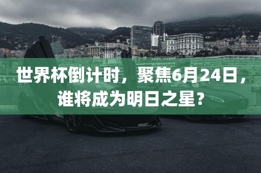 世界杯倒计时，聚焦6月24日，谁将成为明日之星？