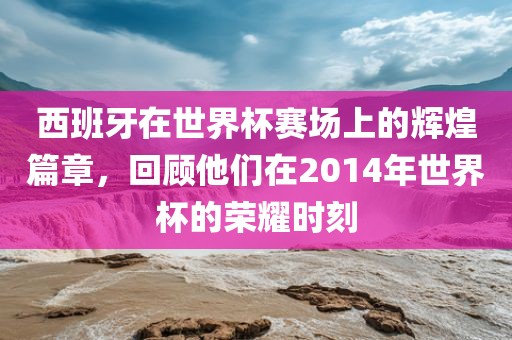 西班牙在世界杯赛场上的辉煌篇章，回顾他们在2014年世界杯的荣耀时刻漯河市盈旭机械设备有限公司