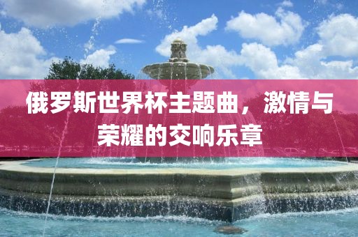 俄罗斯世界杯主题曲，激情与荣耀的交响乐章