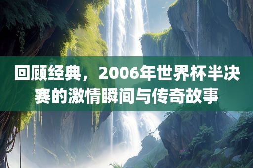回顾经典，2006年世界杯半决赛的激情瞬间与传奇故事