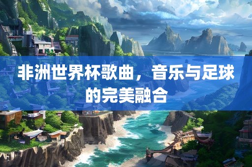 非洲世界杯歌曲，音乐与足球的完美融合