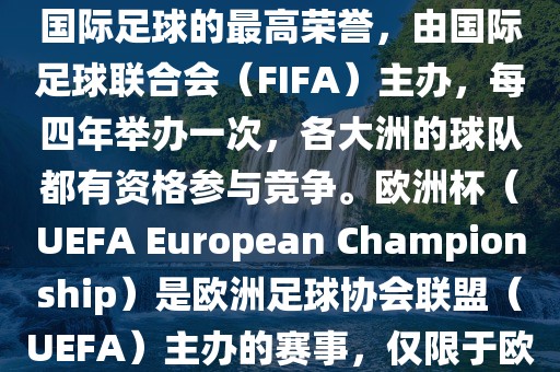 世界杯（FIFA World Cup）是国际足球的最高荣誉，由国际足球联合会（FIFA）主办，每四年举办一次，各大洲的球队都有资格参与竞争。欧洲杯（UEFA European Championship）是欧洲足球协会联盟（UEFA）主办的赛事，仅限于欧洲国家的国家队参加。