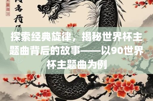 探索经典旋律，揭秘世界杯主题曲背后的故事——以90世界杯主题曲为例漯河市盈旭机械设备有限公司