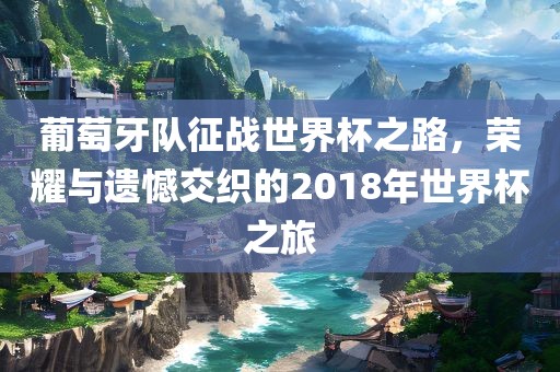 葡萄牙队征战世界杯之路，荣耀与遗憾交织的2018年世界杯之旅