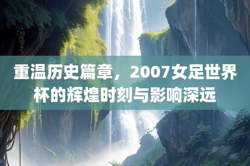 重温历史篇章，2007女足世界杯的辉煌时刻与影响深远