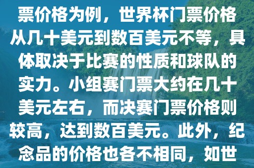 关于世界杯的价格，涉及的因素非常多，如门票价格、纪念品价格等都在不断变化。以门票价格为例，世界杯门票价格从几十美元到数百美元不等，具体取决于比赛的性质和球队的实力。小组赛门票大约在几十美元左右，而决赛门票价格则较高，达到数百美元。此外，纪念品的价格也各不相同，如世界杯纪念衫的价格大约在百元到千元不等。因此，无法给出确切的关于世界杯的价格。