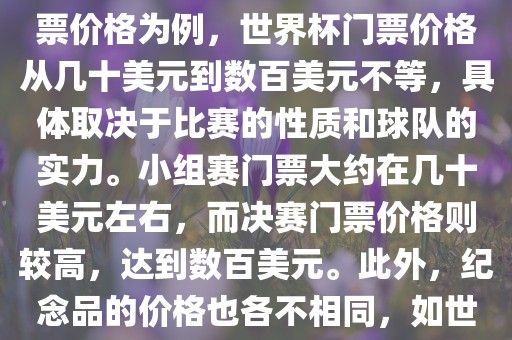 关于世界杯的价格，涉及的因素非常多，如门票价格、纪念品价格等都在不断变化。以门票价格为例，世界杯门票价格从几十美元到数百美元不等，具体取决于比赛的性质和球队的实力。小组赛门票大约在几十美元左右，而决赛门票价格则较高，达到数百美元。此外，纪念品的价格也各不相同，如世界杯纪念衫的价格大约在百元到千元不等。因此，无法给出确切的关于世界杯的价格。