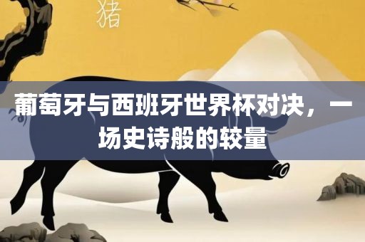 葡萄牙与西班牙世界杯对决，一场史诗般的较量