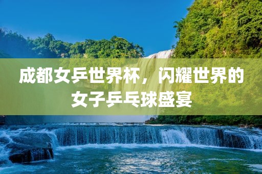 成都女乒世界杯，闪耀世界的女子乒乓球盛宴