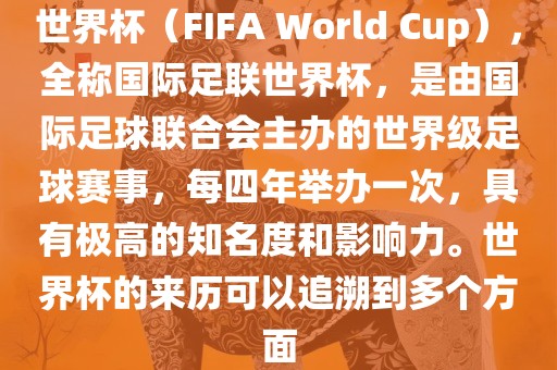 世界杯（FIFA World Cup），全称国际足联世界杯，是由国际足球联合会主办的世界级足球赛事，每四年举办一次，具有极高的知名度和影响力。世界杯的来历可以追溯到多个方面