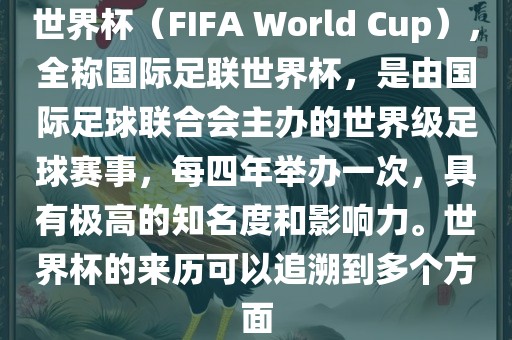 世界杯（FIFA World Cup），全称国际足联世界杯，是由国际足球联合会主办的世界级足球赛事，每四年举办一次，具有极高的知名度和影响力。世界杯的来历可以追溯到多个方面