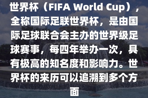 世界杯（FIFA World Cup），全称国际足联世界杯，是由国际足球联合会主办的世界级足球赛事，每四年举办一次，具有极高的知名度和影响力。世界杯的来历可以追溯到多个方面