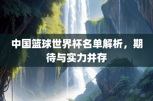 中国篮球世界杯名单解析，期待与实力并存