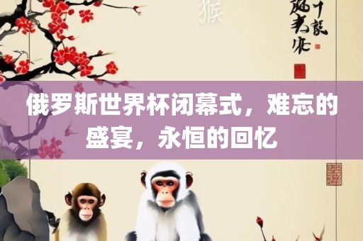 俄罗斯世界杯闭幕式，难忘的盛宴，永恒的回忆