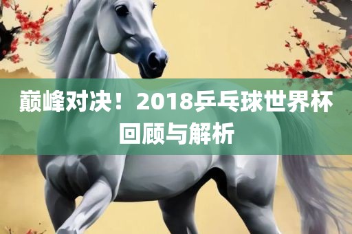 巅峰对决！2018乒乓球世界杯回顾与解析