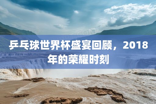 乒乓球世界杯盛宴回顾，2018年的荣耀时刻