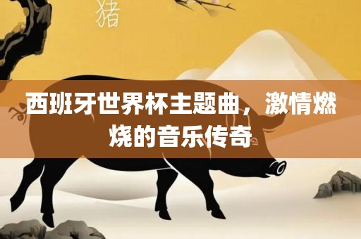 西班牙世界杯主题曲，激情燃烧的音乐传奇