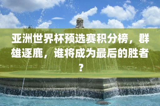 亚洲世界杯预选赛积分榜，群雄逐鹿，谁将成为最后的胜者？