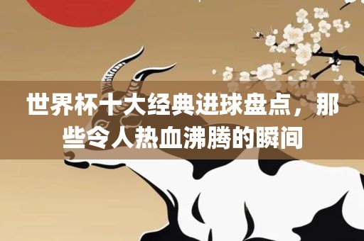 世界杯十大经典进球盘点，那些令人热血沸腾的瞬间