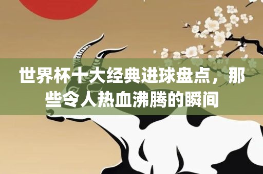 世界杯十大经典进球盘点，那些令人热血沸腾的瞬间