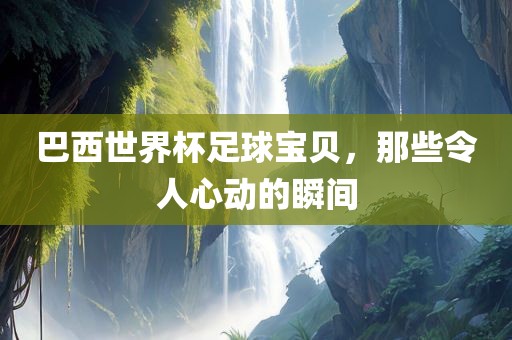 巴西世界杯足球宝贝，那些令人心动的瞬间