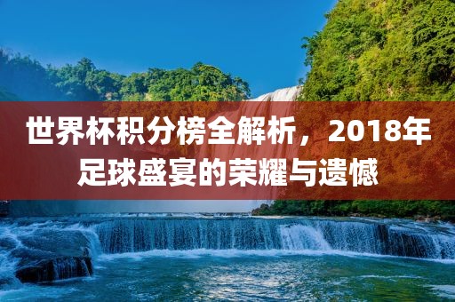 世界杯积分榜全解析，2018年足球盛宴的荣耀与遗憾