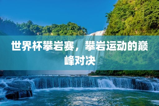 世界杯攀岩赛，攀岩运动的巅峰对决
