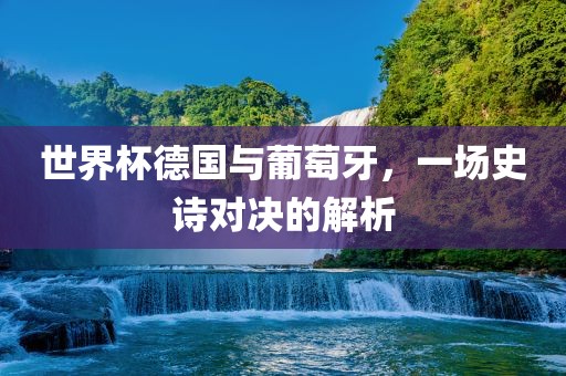 世界杯德国与葡萄牙，一场史诗对决的解析