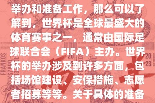 如果您是在询问关于世界杯的举办和准备工作，那么可以了解到，世界杯是全球最盛大的体育赛事之一，通常由国际足球联合会（FIFA）主办。世界杯的举办涉及到许多方面，包括场馆建设、安保措施、志愿者招募等等。关于具体的准备工作，可以参考以下几点