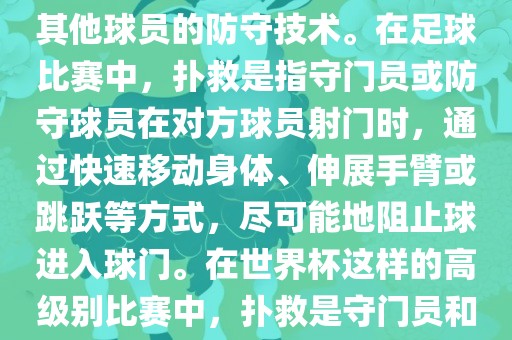 关于世界杯的扑救，主要涉及到足球比赛中的守门员和一些其他球员的防守技术。在足球比赛中，扑救是指守门员或防守球员在对方球员射门时，通过快速移动身体、伸展手臂或跳跃等方式，尽可能地阻止球进入球门。在世界杯这样的高级别比赛中，扑救是守门员和其他球员必须掌握的重要技能之一。