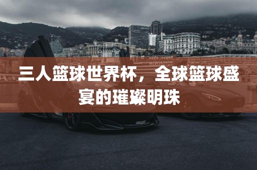 三人篮球世界杯，全球篮球盛宴的璀璨明珠