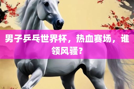 男子乒乓世界杯，热血赛场，谁领风骚？
