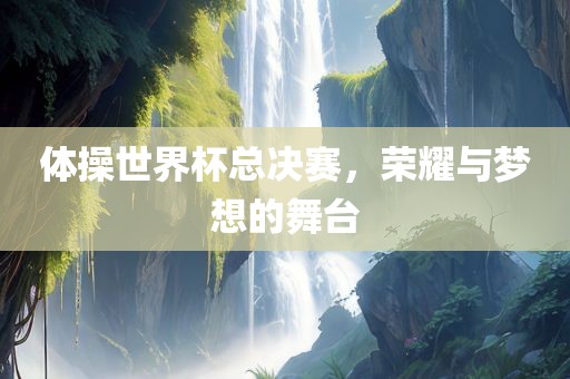体操世界杯总决赛，荣耀与梦想的舞台