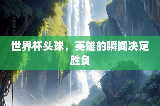 世界杯头球，英雄的瞬间决定胜负漯河市盈旭机械设备有限公司