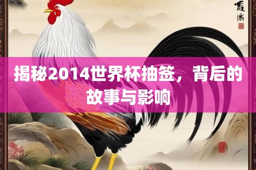 揭秘2014世界杯抽签，背后的故事与影响