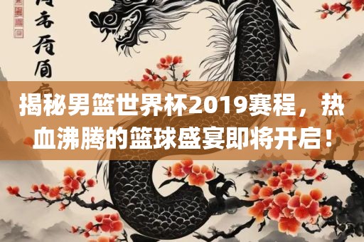 揭秘男篮世界杯2019赛程，热血沸腾的篮球盛宴即将开启！