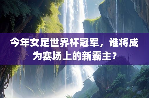 今年女足世界杯冠军，谁将成为赛场上的新霸主？