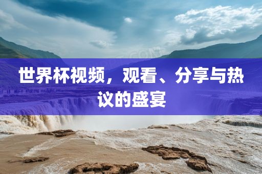 世界杯视频，观看、分享与热议的盛宴