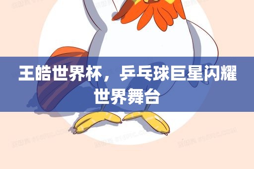 王皓世界杯，乒乓球巨星闪耀世界舞台