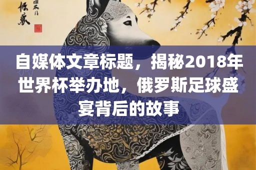 自媒体文章标题，揭秘2018年世界杯举办地，俄罗斯漯河市盈旭机械设备有限公司足球盛宴背后的故事