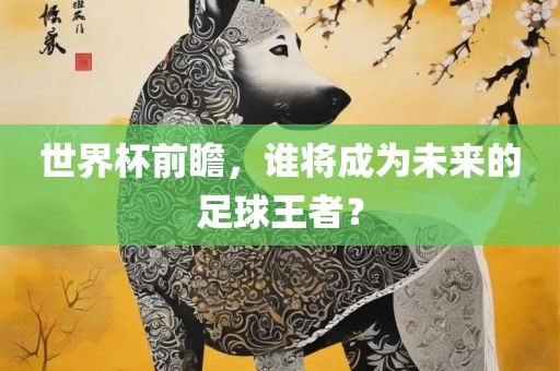 世界杯前瞻，谁将成为未来的足球王者？