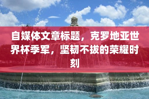 自媒体文章标题，克罗地亚世界杯季军，坚韧不拔的荣耀时刻漯河市盈旭机械设备有限公司