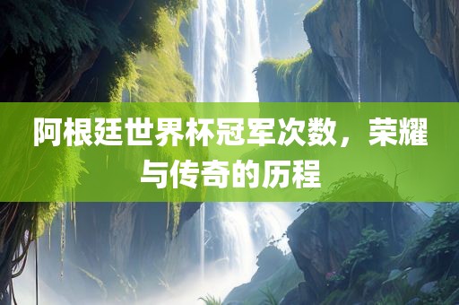 阿根廷世界杯冠军次数，荣耀与传奇的历程